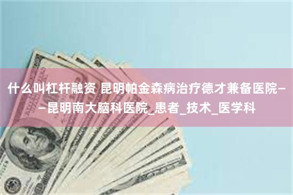 什么叫杠杆融资 昆明帕金森病治疗德才兼备医院——昆明南大脑科医院_患者_技术_医学科