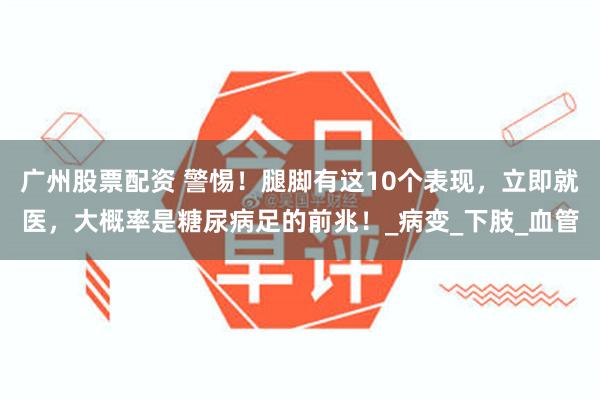 广州股票配资 警惕！腿脚有这10个表现，立即就医，大概率是糖尿病足的前兆！_病变_下肢_血管