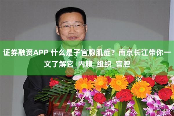 证券融资APP 什么是子宫腺肌症？南京长江带你一文了解它_内膜_组织_宫腔