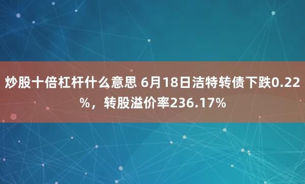 炒股十倍杠杆什么意思 6月18日洁特转债下跌0.22%，转股溢价率236.17%