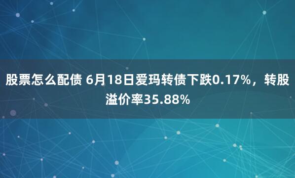 股票怎么配债 6月18日爱玛转债下跌0.17%，转股溢价率35.88%