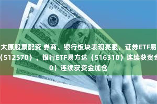 太原股票配资 券商、银行板块表现亮眼，证券ETF易方达（512570）、银行ETF易方达（516310）连续获资金加仓