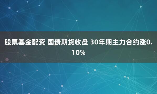 股票基金配资 国债期货收盘 30年期主力合约涨0.10%