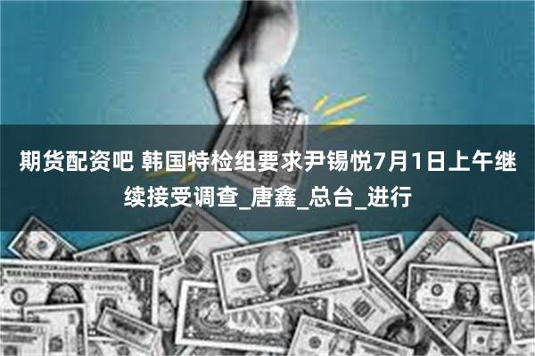 期货配资吧 韩国特检组要求尹锡悦7月1日上午继续接受调查_唐鑫_总台_进行
