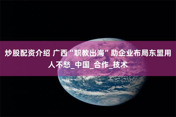 炒股配资介绍 广西“职教出海”助企业布局东盟用人不愁_中国_合作_技术