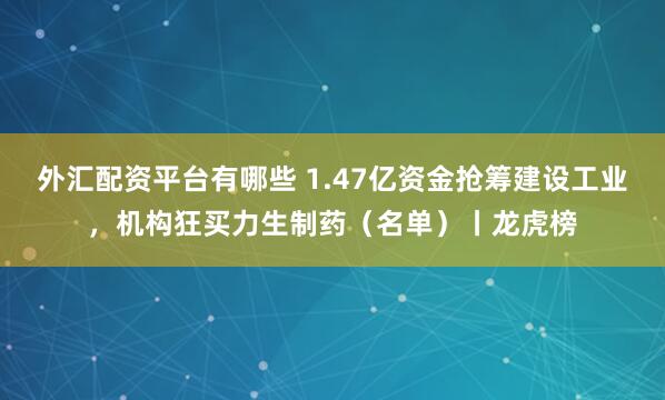 外汇配资平台有哪些 1.47亿资金抢筹建设工业，机构狂买力生制药（名单）丨龙虎榜