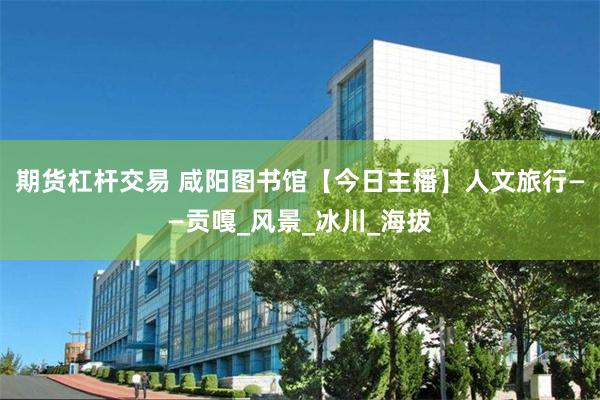 期货杠杆交易 咸阳图书馆【今日主播】人文旅行——贡嘎_风景_冰川_海拔