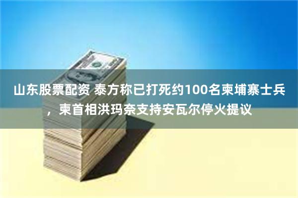 山东股票配资 泰方称已打死约100名柬埔寨士兵，柬首相洪玛奈支持安瓦尔停火提议