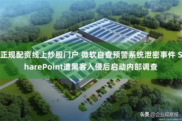 正规配资线上炒股门户 微软自查预警系统泄密事件 SharePoint遭黑客入侵后启动内部调查