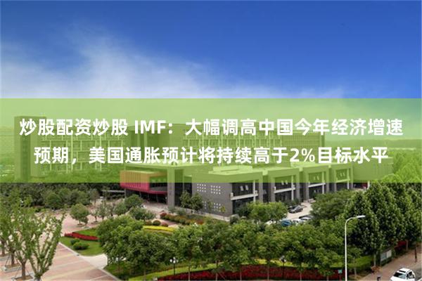 炒股配资炒股 IMF：大幅调高中国今年经济增速预期，美国通胀预计将持续高于2%目标水平