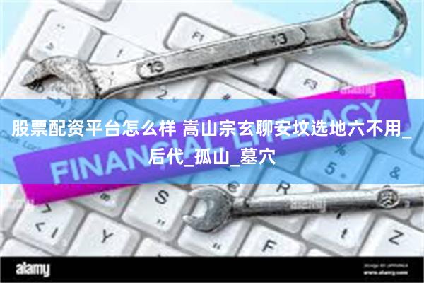 股票配资平台怎么样 嵩山宗玄聊安坟选地六不用_后代_孤山_墓穴