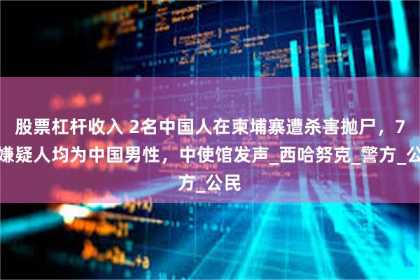 股票杠杆收入 2名中国人在柬埔寨遭杀害抛尸，7名嫌疑人均为中国男性，中使馆发声_西哈努克_警方_公民
