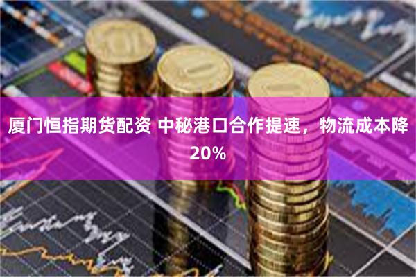 厦门恒指期货配资 中秘港口合作提速，物流成本降20%