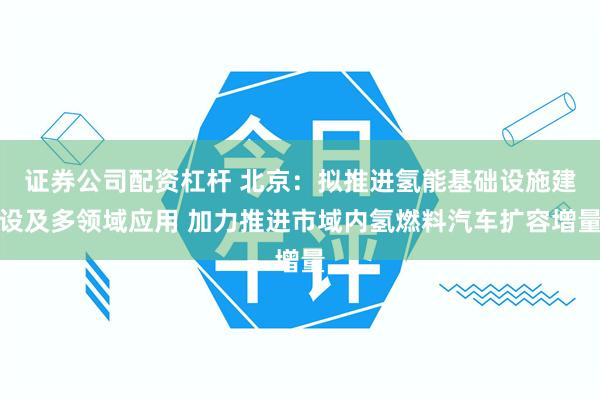 证券公司配资杠杆 北京：拟推进氢能基础设施建设及多领域应用 加力推进市域内氢燃料汽车扩容增量