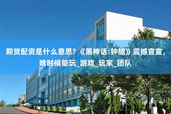 期货配资是什么意思? 《黑神话:钟馗》震撼官宣，啥时候能玩_游戏_玩家_团队