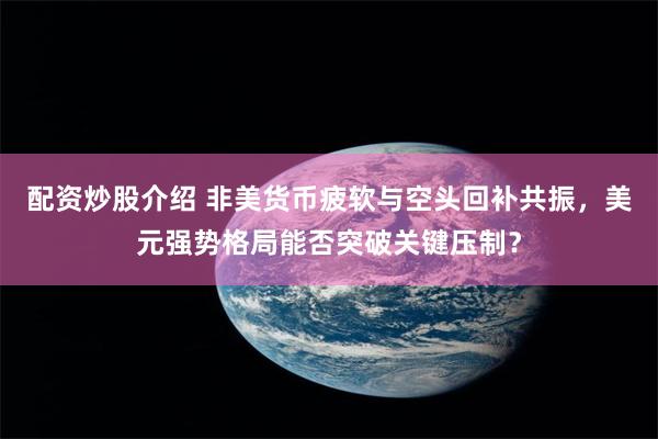 配资炒股介绍 非美货币疲软与空头回补共振，美元强势格局能否突破关键压制？