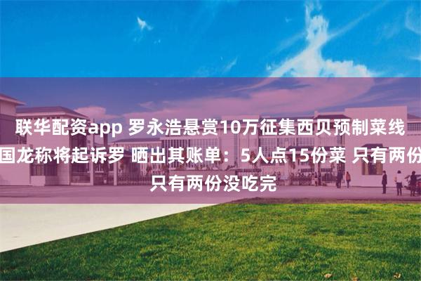 联华配资app 罗永浩悬赏10万征集西贝预制菜线索！贾国龙称将起诉罗 晒出其账单：5人点15份菜 只有两份没吃完