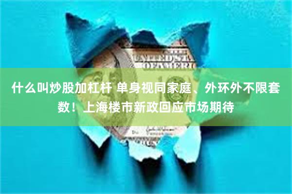 什么叫炒股加杠杆 单身视同家庭、外环外不限套数！上海楼市新政回应市场期待