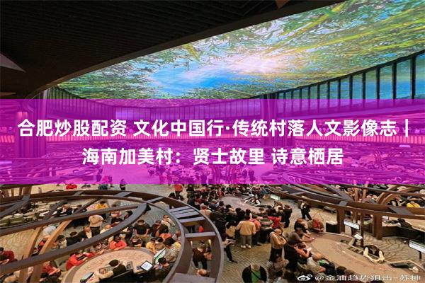 合肥炒股配资 文化中国行·传统村落人文影像志｜海南加美村：贤士故里 诗意栖居